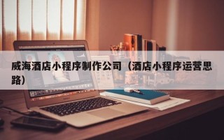 固安威海酒店小程序制作公司（酒店小程序运营思路）